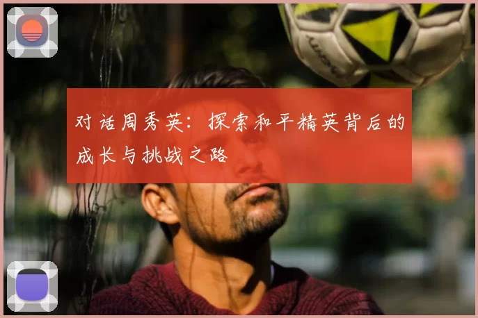 对话周秀英：探索和平精英背后的成长与挑战之路