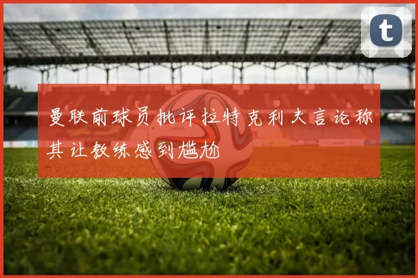 曼联前球员批评拉特克利夫言论称其让教练感到尴尬