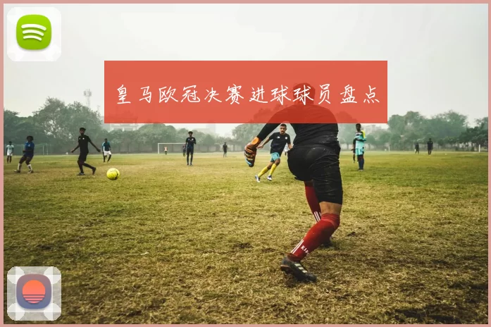 皇马欧冠决赛进球球员盘点