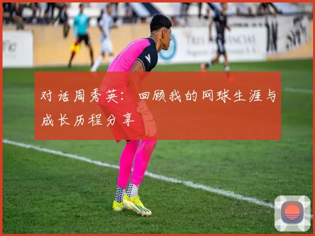 对话周秀英：回顾我的网球生涯与成长历程分享