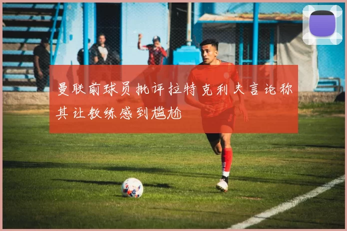 曼联前球员批评拉特克利夫言论称其让教练感到尴尬
