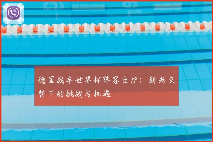 德国战车世界杯阵容出炉：新老交替下的挑战与机遇