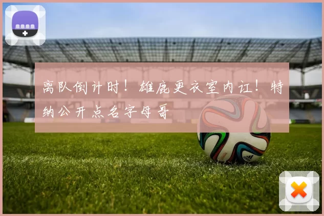 离队倒计时!雄鹿更衣室内讧!特纳公开点名字母哥