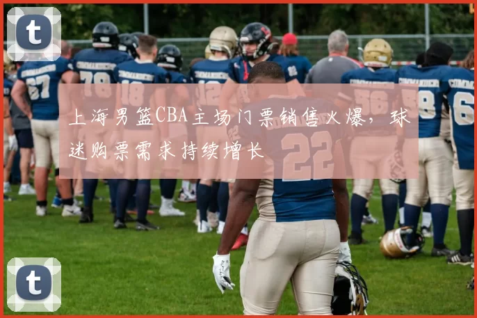 上海男篮CBA主场门票销售火爆，球迷购票需求持续增长