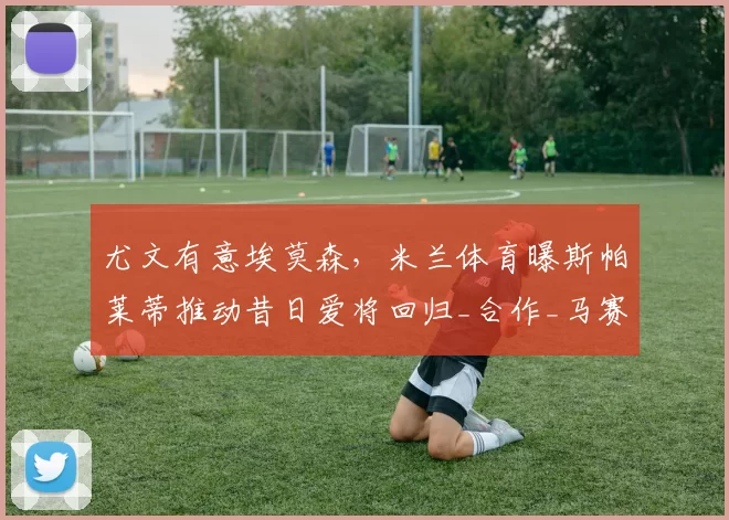 尤文有意埃莫森,米兰体育曝斯帕莱蒂推动昔日爱将回归_合作_马赛_那不勒斯