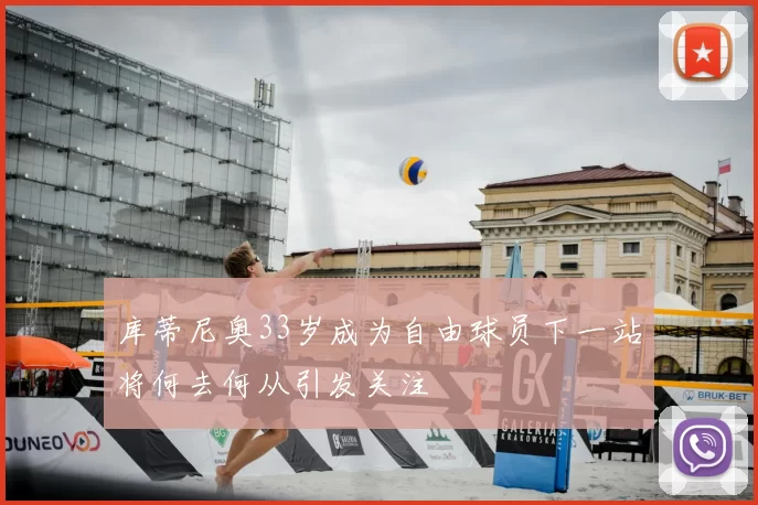 库蒂尼奥33岁成为自由球员下一站将何去何从引发关注