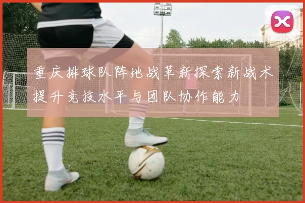 重庆排球队阵地战革新探索新战术提升竞技水平与团队协作能力