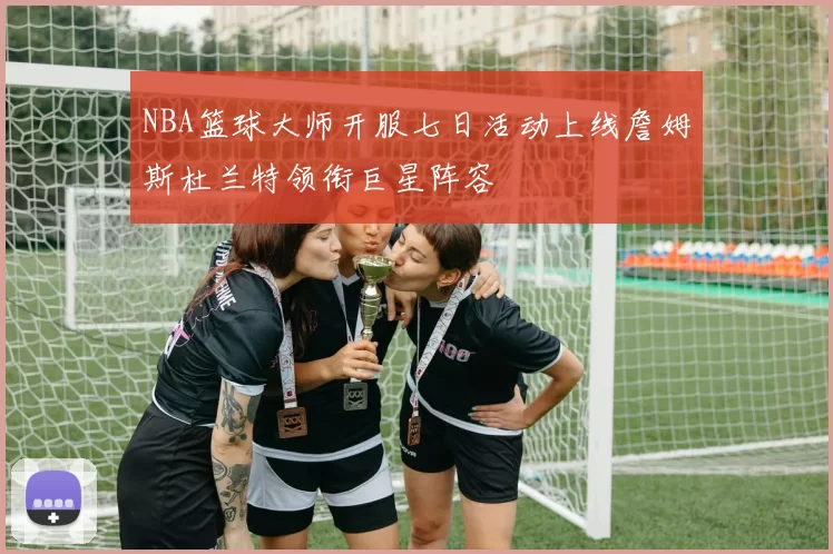 NBA篮球大师开服七日活动上线詹姆斯杜兰特领衔巨星阵容