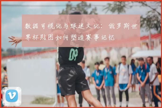 数据可视化与球迷文化：俄罗斯世界杯贴图如何塑造赛事记忆