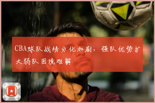 CBA球队战绩分化加剧，强队优势扩大弱队困境难解
