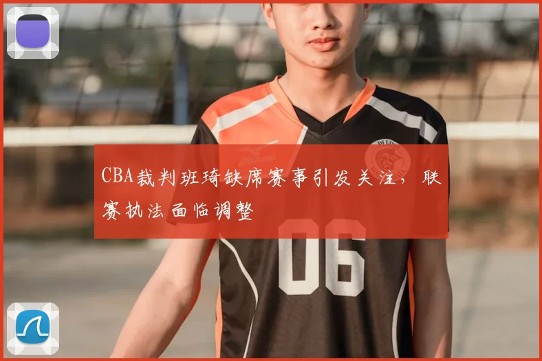 CBA裁判班琦缺席赛事引发关注，联赛执法面临调整