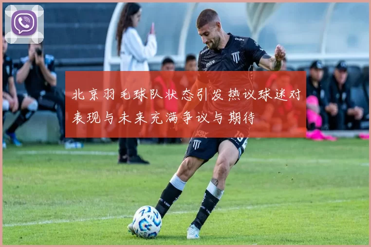 北京羽毛球队状态引发热议球迷对表现与未来充满争议与期待