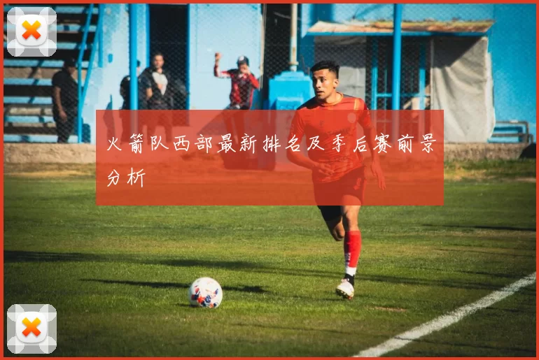 火箭队西部最新排名及季后赛前景分析