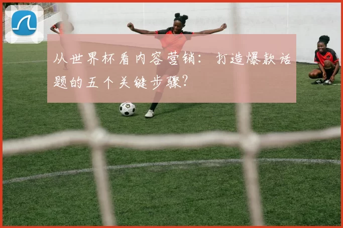 从世界杯看内容营销：打造爆款话题的五个关键步骤？