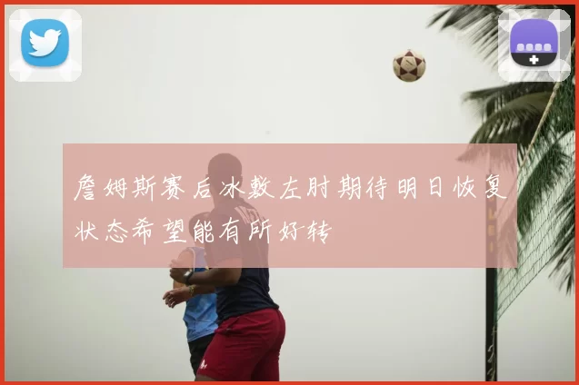詹姆斯赛后冰敷左肘期待明日恢复状态希望能有所好转