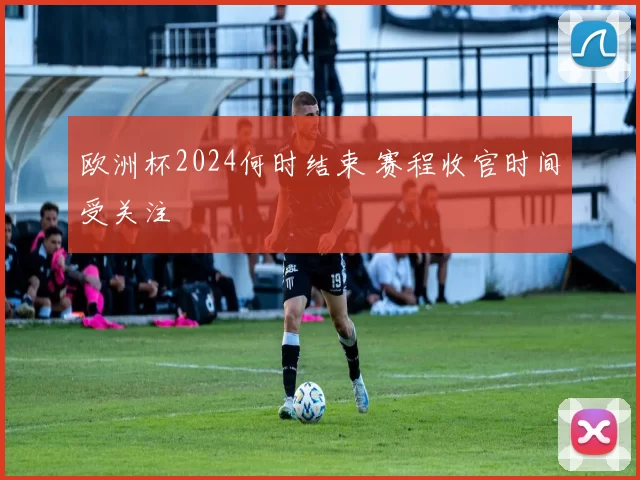 欧洲杯2024何时结束 赛程收官时间受关注