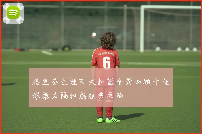 格里芬生涯百大扣篮全景回顾十佳球暴力隔扣成经典画面