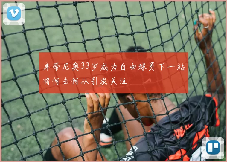库蒂尼奥33岁成为自由球员下一站将何去何从引发关注