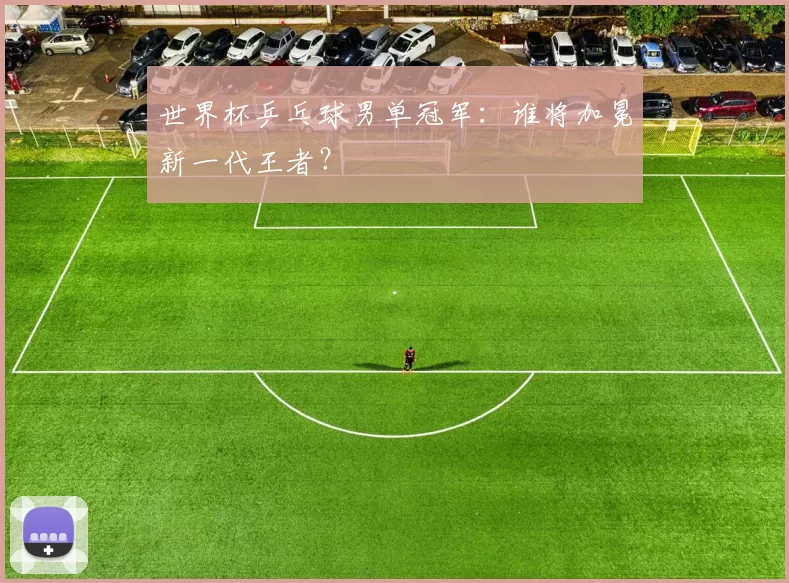 世界杯乒乓球男单冠军:谁将加冕新一代王者?