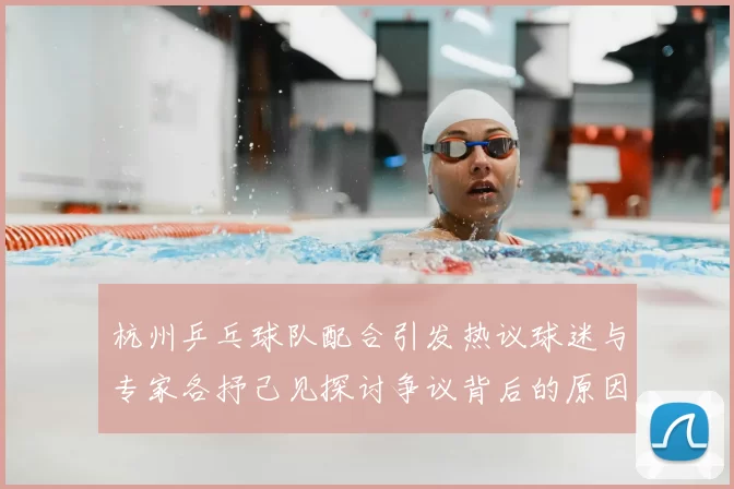 杭州乒乓球队配合引发热议球迷与专家各抒己见探讨争议背后的原因