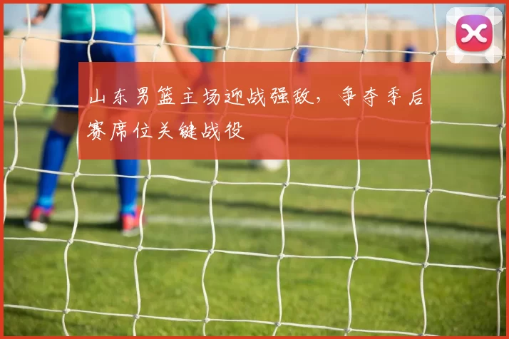 山东男篮主场迎战强敌，争夺季后赛席位关键战役