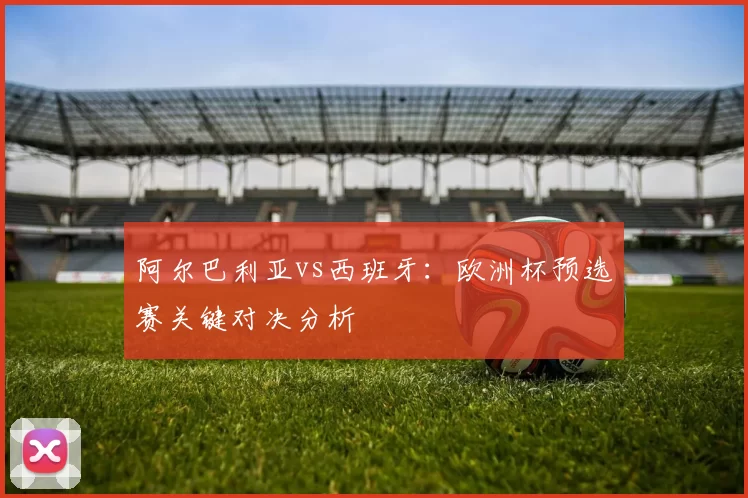 阿尔巴利亚vs西班牙:欧洲杯预选赛关键对决分析