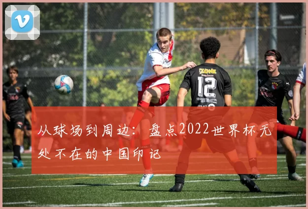 从球场到周边：盘点2022世界杯无处不在的中国印记