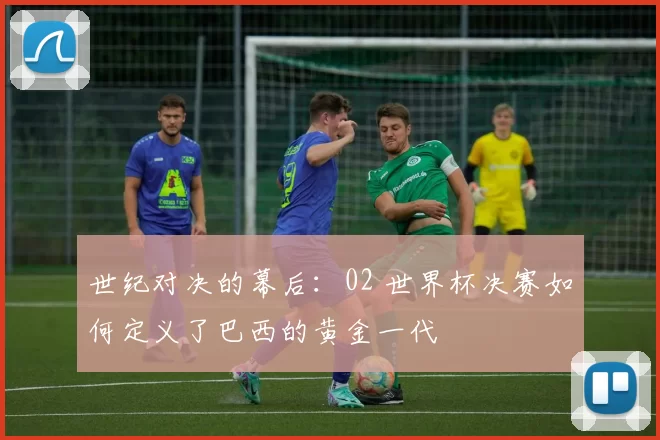 世纪对决的幕后:02 世界杯决赛如何定义了巴西的黄金一代