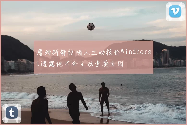 詹姆斯静待湖人主动报价Windhorst透露他不会主动索要合同