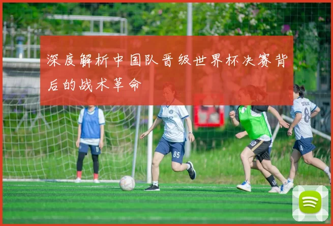 深度解析中国队晋级世界杯决赛背后的战术革命