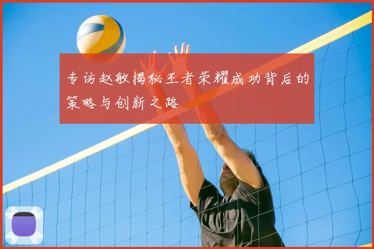 专访赵敏揭秘王者荣耀成功背后的策略与创新之路