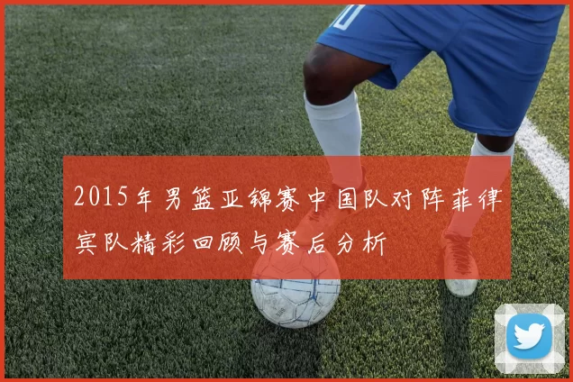 2015年男篮亚锦赛中国队对阵菲律宾队精彩回顾与赛后分析