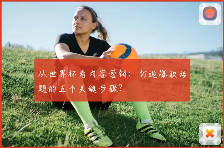 从世界杯看内容营销：打造爆款话题的五个关键步骤？
