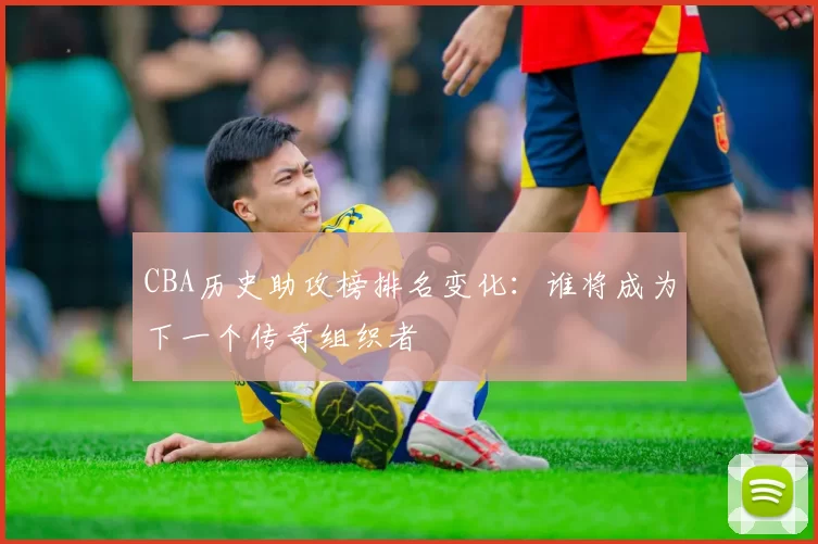 CBA历史助攻榜排名变化：谁将成为下一个传奇组织者