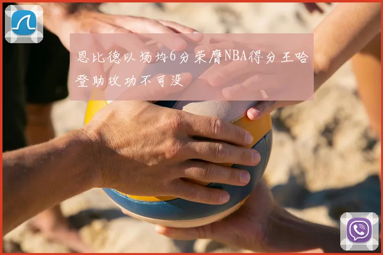 恩比德以场均6分荣膺NBA得分王哈登助攻功不可没