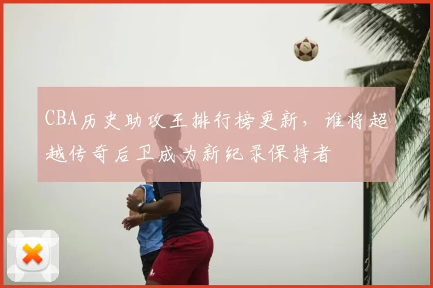 CBA历史助攻王排行榜更新，谁将超越传奇后卫成为新纪录保持者