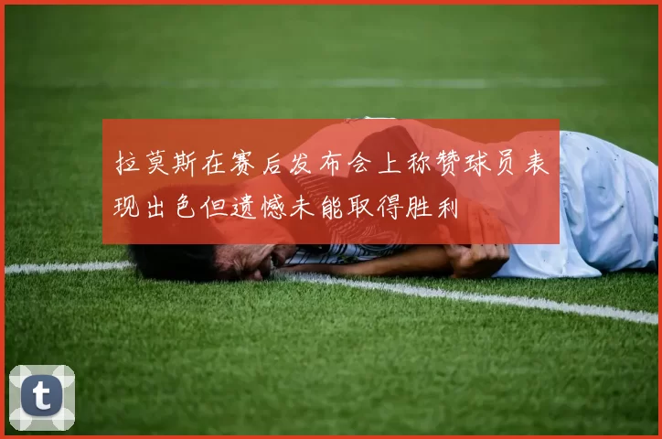 拉莫斯在赛后发布会上称赞球员表现出色但遗憾未能取得胜利