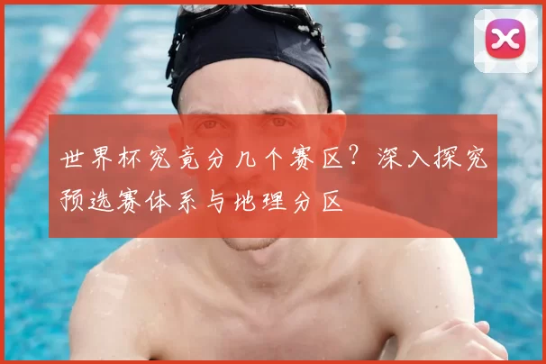 世界杯究竟分几个赛区？深入探究预选赛体系与地理分区
