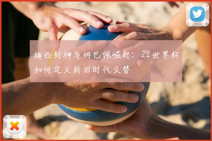 梅西封神与姆巴佩崛起:22世界杯如何定义新旧时代交替