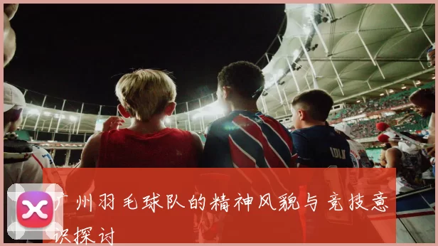 广州羽毛球队的精神风貌与竞技意识探讨