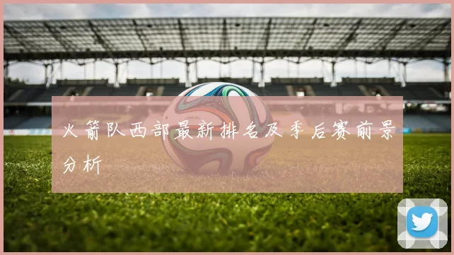 火箭队西部最新排名及季后赛前景分析