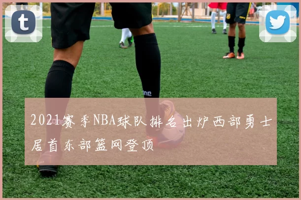 2021赛季NBA球队排名出炉西部勇士居首东部篮网登顶