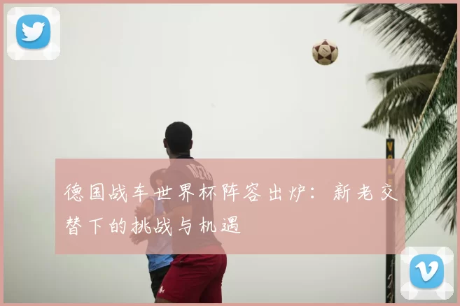 德国战车世界杯阵容出炉：新老交替下的挑战与机遇