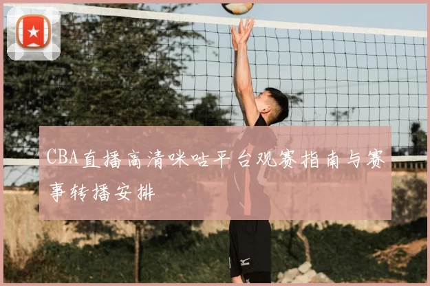 CBA直播高清咪咕平台观赛指南与赛事转播安排