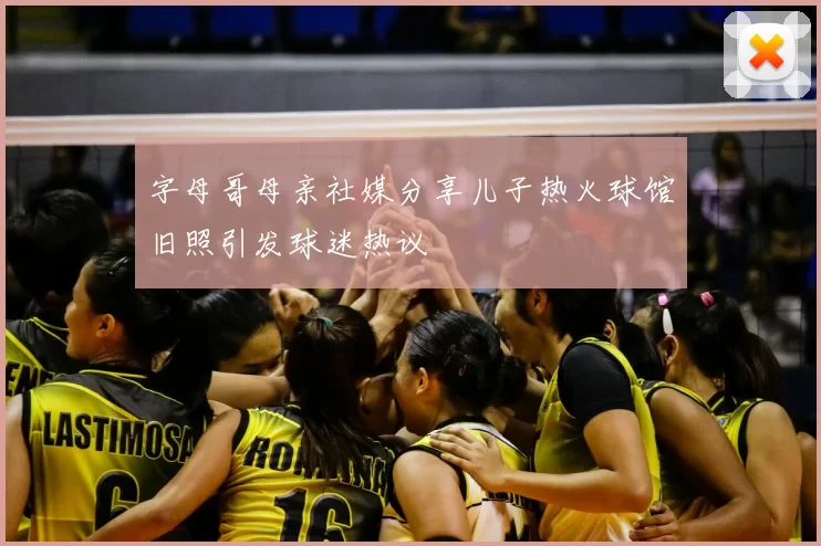 字母哥母亲社媒分享儿子热火球馆旧照引发球迷热议