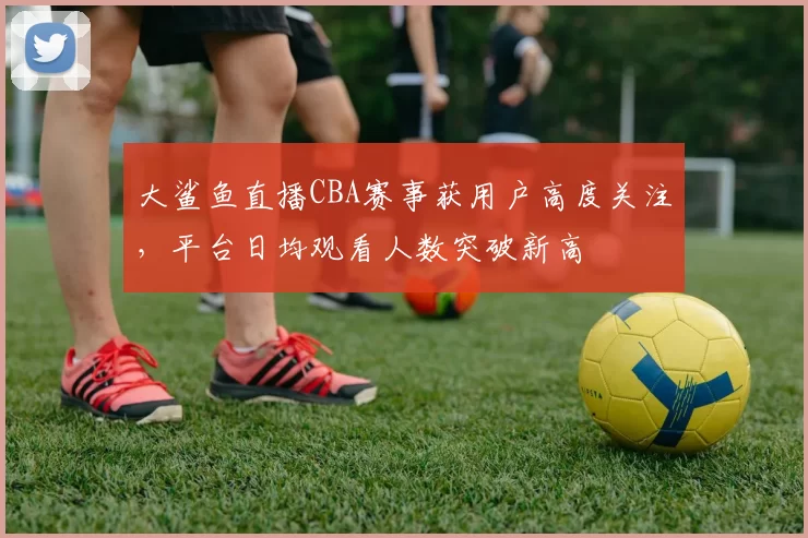 大鲨鱼直播CBA赛事获用户高度关注，平台日均观看人数突破新高