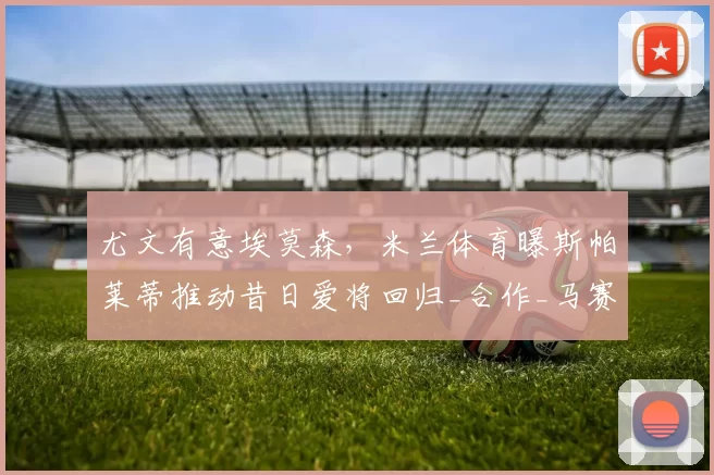 尤文有意埃莫森,米兰体育曝斯帕莱蒂推动昔日爱将回归_合作_马赛_那不勒斯