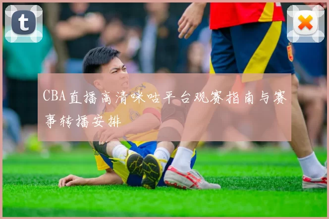 CBA直播高清咪咕平台观赛指南与赛事转播安排