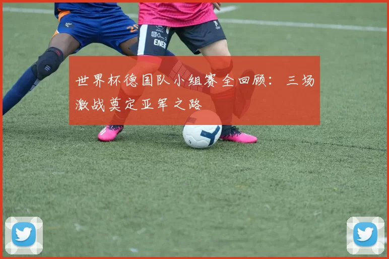 世界杯德国队小组赛全回顾：三场激战奠定亚军之路