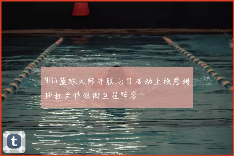 NBA篮球大师开服七日活动上线詹姆斯杜兰特领衔巨星阵容